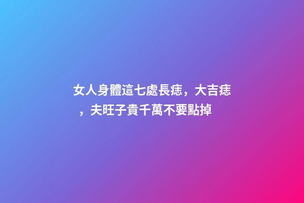 女人身體這七處長痣，大吉痣，夫旺子貴千萬不要點掉